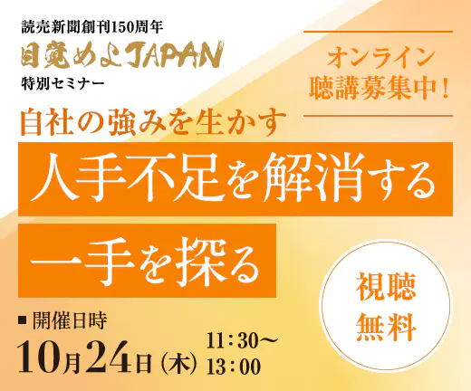 自社の強みを生かす 人手不足を解消する一手を探る 読売新聞創刊 150 周年 目覚めよ JAPAN 特別セミナー 10月24日(木) 11:30-13:00 オンライン聴講募集中！ 視聴無料