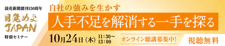 自社の強みを生かす 人手不足を解消する一手を探る 読売新聞創刊 150 周年 目覚めよ JAPAN 特別セミナー 10月24日(木) 11:30-13:00 オンライン聴講募集中！ 視聴無料