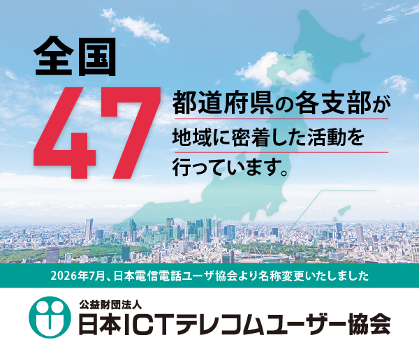 公益財団法人 日本ICTテレコムユーザー協会 2026年7月 日本電信電話ユーザ協会より名称変更いたしました。全国４７都道府県の各支部が地域に密着した活動を行っています。